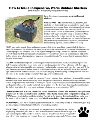 How to Make Inexpensive, Warm Outdoor Shelters
(NOTE: These same ideas apply for your dog’s outdoor “house”)
Large	Styrofoam	coolers	make	great	outdoor	cat	
shelters.		
	
WHERE	TO	GET	THEM:	Veterinarians,	hospitals,	fish	
markets,	pet	stores	and	even	grocery	stores	may	be	glad	
to	donate	a	large	cooler.	Some	farm	stores	sell	extra	large	
coolers	manufactured	for	deer	meat	storage.	If	the	
coolers	are	less	than	1	½	inches	thick,	you	should	cover	
the	box	with	layers	of	bubble	wrap	or	insulation.	When	
using	insulation	be	certain	that	it	is	the	kind	that	has	
paper	on	both	sides,	and	make	sure	none	of	the	fibers	are	
exposed	when	your	shelter	is	completed	(you	can	duct	
tape	over	any	exposed	areas	near	the	door	hole).		
	
FIRST:	turn	cooler	upside	down	and	cut	an	entrance	hole	in	the	side.	Place	entrance	hole	1-2	inches	
above	the	line	where	the	lid	meets	the	cooler	body	and	place	it	at	one	end	of	the	longer	side	of	the	cooler.		
Then	simply	glue	the	cooler	lid	shut.		Glue	Styrofoam	together	using	‘Liquid	Nails’	or	foam	insulation	
product	“Great	Stuff.”	Reinforce	seam	with	duct	tape.	Two	entrance	holes	are	recommended	only	if	the	
shelter	is	in	an	area	where	predators	may	pose	a	threat	to	the	cats.	The	second	door	is	an	escape	hatch	
for	your	feline	friend.		
	
SECOND:	wrap	the	shelter	(think	Christmas	present!)	with	the	thickest	black	plastic	sheeting	you	can	
find.	You	can	purchase	this	at	any	home	improvement	or	garden	store.	Tape	all	seams	with	duct	tape	or	
other	tape	that	withstands	cold	temps	and	water.	It’s	best	to	be	generous	with	your	duct	tape,	and	‘T’	the	
ends,	because	duct	tape	does	lose	some	of	its	adhesive	quality	in	the	wet	and	cold.	Black	Scotch	brand	
tape	seems	to	work	better	in	the	cold	than	the	standard	gray.	After	wrapping,	locate	your	door	hole	and	
cut	a	hole	in	the	plastic	using	a	box	cutter,	then	tape	all	around	the	door.	
	
THIRD:	Orient	the	shelter	to	block	the	entrance(s)	from	receiving	direct	wind	and	rain/snow!	Having	the	
open	entrance	under	a	cover	and	facing	a	wall	will	protect	it	from	wind	and	moisture.	If	your	winter	
shelter	is	exposed	to	the	elements	it	is	best	to	put	a	piece	of	plywood	over	the	top	of	the	shelter	as	well	as	
another	piece	of	wood	(or	similar	material)	put	at	a	slant	over	the	doorway.		You	may	also	need	to	place	
the	shelter	on	a	pallet.		It	is	very	important	to	do	what	you	can	to	keep	moisture	OUT.		
	
LASTLY:	Do	NOT	use	blankets,	towels,	etc.	inside	an	outdoor	shelter!	The	inside	will	be	exposed	to	
moisture,	so	the	cats	themselves	and	any	fabric	will	actually	freeze	when	temperatures	drop.	DRY	
STRAW	makes	great	stuffing	inside	the	shelter.	This	is	true	for	outdoor	dogs	and	cats.	Please	make	sure	
the	house	is	full	of	clean,	dry	straw	every	year!	Check	your	shelter	often	to	ensure	it	is	staying	dry.	
	
IDEAS	FOR	SUCCESS:	When	you	first	put	the	shelter	out,	put	some	catnip	inside!	In	windy	areas,	you	may	
need	to	weigh	down	the	shelter	with	bricks	or	something	similar.	
	
DON’T	FORGET:	Always	get	permission	from	property	owner	before	placing	a	shelter	
on	property	other	than	your	own.	It’s	also	important	to	make	a	little	laminated	sign	that	
says	something	like:	“This	shelter	is	part	of	a	humane	Trap,	Neuter,	Return	program	for	
feral	(stray)	cats,	please	do	not	remove.	If	you	have	questions,	please	call…”	if	necessary.		
 