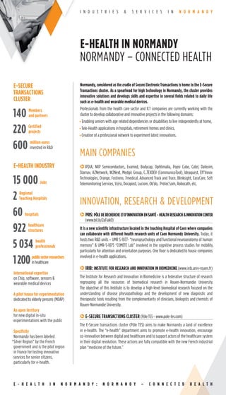 I N D U S T R I E S & S E R V I C E S I N N O R M A N D Y
Normandy, considered as the cradle of Secure Electronic Transactions is home to the E-Secure
Transactions cluster. As a spearhead for high technology in Normandy, the cluster provides
innovative solutions and develops skills and expertise in several ﬁelds related to daily life
such as e-health and wearable medical devices.
Professionals from the health care sector and ICT companies are currently working with the
cluster to develop collaborative and innovative projects in the following domains:
• Enabling seniors with age related dependencies or disabilities to live independently at home,
•Tele-Health applications in hospitals, retirement homes and clinics,
•Creation of a professional network to experiment latest innovations.
MAIN COMPANIES
qIPDIA, NXP Semiconductors, Evamed, Bodycap, Ophtimalia, Popsi Cube, Catel, Datexim,
Starnav, AZNetwork, W2Next, Medgic Group, C..TEXDEV (CommunicoTool), Ideaquest, Eff’Innov
Technologies, Orange, Fostinno, 7medical, Advanced Track and Trace, Blinksight, EasyCare, Soft
Telemonitoring Services, V@si, Docapost, Luciom, Ob’do, Protec’som, Robocath, etc.
INNOVATION, RESEARCH & DEVELOPMENT
qPRIS:PÔLEDERECHERCHEETD’INNOVATIONENSANTÉ-HEALTHRESEARCH&INNOVATIONCENTER
(www.bit.ly/2aFiakO)
It is a new scientiﬁc infrastructure located in the teaching Hospital of Caen where companies
can collaborate with different health research units of Caen Normandy University. Today, it
hosts two R&D units – UMR S-1077- “neuropsychology and functional neuroanatomy of human
memory” & UMR-S-1075 “COMETE Lab” involved in the cognitive process studies for mobility,
particularly for attention and orientation purposes. One ﬂoor is dedicated to house companies
involved in e-health applications.
qIRIB: INSTITUTE FOR RESEARCH AND INNOVATION IN BIOMEDICINE (www.irib.univ-rouen.fr)
The Institute for Research and Innovation in Biomedicine is a federative structure of research
regrouping all the resources of biomedical research in Rouen-Normandie University.
The objective of this Institute is to develop a high-level biomedical research focused on the
understanding of disease physiopathology and the development of new diagnostic and
therapeutic tools resulting from the complementarity of clinicians, biologists and chemists of
Rouen-Normandie University.
qE-SECURE TRANSACTIONS CLUSTER (Pôle TES - www.pole-tes.com)
The E-Secure transactions cluster (Pôle TES) aims to make Normandy a land of excellence
in e-health. The “e-health” department aims to promote e-health innovation, encourage
co-innovation between digital and healthcare and to support actors of the healthcare system
in their digital revolution. These actions are fully compatible with the new French industrial
plan “medicine of the future.”
E-SECURE
TRANSACTIONS
CLUSTER
140 Members
and partners
220 Certified
projects
600 million euros
invested in R&D
E-HEALTH INDUSTRY
15 000 Jobs
2 Regional
Teaching Hospitals
60 hospitals
922 healthcare
structures
5 034 health
professionals
1200publicsectorresearchers
inhealthcare
International expertise
on Chip, software, sensors &
wearable medical devices
A pilot house for experimentation
dedicated to elderly persons (MDAP)
An open territory
for new digital in-situ
experimentations with the public
Specificity
Normandy has been labeled
“Silver Region” by the French
government and is the pilot region
in France for testing innovative
services for senior citizens,
particularly for e-health.
E-HEALTH IN NORMANDY
NORMANDY – CONNECTED HEALTH
E - H E A L T H I N N O R M A N D Y : N O R M A N D Y – C O N N E C T E D H E A L T H
 