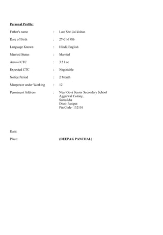 Personal Profile:
Father's name : Late Shri Jai kishan
Date of Birth : 27-01-1986
Language Known : Hindi, English
Married Status : Married
Annual CTC : 3.5 Lac
Expected CTC : Negotiable
Notice Period : 2 Month
Manpower under Working : 12
Permanent Address : Near Govt Senior Secondary School
Aggarwal Colony,
Samalkha
Distt- Panipat
Pin Code- 132101
Date:
Place: (DEEPAK PANCHAL)
 