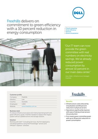 Freehills delivers on
commitment to green efficiency
with a 10 percent reduction in
energy consumption
	 Benefits
• Infrastructure costs reduced by
virtualization and 83 percent
reduction in physical servers
• Operations significantly improve
with ease of taking virtual servers
into production
• Firm meets green committee goals
with up to 10 percent reduction in
power consumption
•  Cloud computing
•  Green efficiency
•  Services
•  Server virtualization
Customer profile
Company: 	 Freehills
Industry: 	 Law
Country: 	 Australia
Employees: 	 1,900
Website: 	 www.freehills.com.au
Business need
To reduce infrastructure space and meet projected growth and
green efficiency goals, Freehills needed to replace their legacy
system with an updated server and storage solution.
Solution
Working with Dell™
Consulting Services, the firm deployed a
virtualized platform using Dell PowerEdge™
servers and
VMware®
vSphere™
software.
“Our IT team can now
provide the green
committee with real
numbers on electricity
savings. We’ve already
reduced power
consumption by
almost 10 percent in
our main data center.”
Gary Adler, infrastructure manager,
Freehills
 