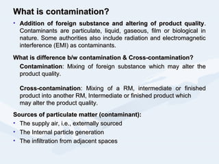 What is contamination?What is contamination?
• Addition of foreign substance and altering of product qualityAddition of foreign substance and altering of product quality..
Contaminants are particulate, liquid, gaseous, film or biological inContaminants are particulate, liquid, gaseous, film or biological in
nature. Some authorities also include radiation and electromagneticnature. Some authorities also include radiation and electromagnetic
interference (EMI) as contaminants.interference (EMI) as contaminants.
What is difference b/w contamination & Cross-contamination?What is difference b/w contamination & Cross-contamination?
ContaminationContamination: Mixing of foreign substance which may alter the: Mixing of foreign substance which may alter the
product quality.product quality.
Cross-contaminationCross-contamination: Mixing of a RM, intermediate or finished: Mixing of a RM, intermediate or finished
product into another RM, Intermediate or finished product whichproduct into another RM, Intermediate or finished product which
may alter the product quality.may alter the product quality.
Sources of particulate matter (contaminant):Sources of particulate matter (contaminant):
• The supply air, i.e., externally sourcedThe supply air, i.e., externally sourced
• The Internal particle generationThe Internal particle generation
• The infiltration from adjacent spacesThe infiltration from adjacent spaces
 