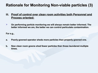 Rationale for Monitoring Non-viable particles (3)Rationale for Monitoring Non-viable particles (3)
iii.iii. Proof of control over clean room activities both Personnel andProof of control over clean room activities both Personnel and
Process oriented:Process oriented:
 On performing particle monitoring we will always remain better informed. TheOn performing particle monitoring we will always remain better informed. The
better informed we are, the better we can control particulate contamination.better informed we are, the better we can control particulate contamination.
For e.g.,For e.g.,
a.a. Poorly gowned operator sheds more particles than properly gowned one.Poorly gowned operator sheds more particles than properly gowned one.
b.b. New clean room gowns shed fewer particles than those laundered multipleNew clean room gowns shed fewer particles than those laundered multiple
times.times.
 