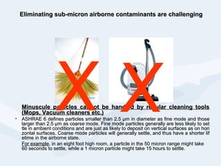 Eliminating sub-micron airborne contaminants are challengingEliminating sub-micron airborne contaminants are challenging
Minuscule particles cannot be handled by regular cleaning toolsMinuscule particles cannot be handled by regular cleaning tools
(Mops, Vacuum cleaners etc.)(Mops, Vacuum cleaners etc.)
• ASHRAEASHRAE 66 defines particles smaller thandefines particles smaller than 2.52.5 μm in diameter as fine mode and thoseμm in diameter as fine mode and those
larger thanlarger than 2.52.5 μmμm as coarse mode. Fine mode particles generally are less likely to setas coarse mode. Fine mode particles generally are less likely to set
tle in ambient conditions and aretle in ambient conditions and are just as likely to deposit on vertical surfaces as on horijust as likely to deposit on vertical surfaces as on hori
zontal surfaces. Coarse mode particles willzontal surfaces. Coarse mode particles will generally settle, and thus have a shorter lifgenerally settle, and thus have a shorter lif
etime in the airborne state.etime in the airborne state.
For exampleFor example, in an eight foot high room, a particle in the 50 micron range might take, in an eight foot high room, a particle in the 50 micron range might take
60 seconds to settle, while a 1 micron particle might take 15 hours to settle.60 seconds to settle, while a 1 micron particle might take 15 hours to settle.
x x
 