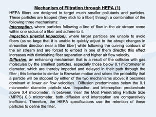Mechanism of Filtration through HEPA (1)Mechanism of Filtration through HEPA (1)
HEPA filters are designed to target much smaller pollutants and particles.HEPA filters are designed to target much smaller pollutants and particles.
These particles are trapped (they stick to a fiber) through a combination of theThese particles are trapped (they stick to a fiber) through a combination of the
following three mechanisms:following three mechanisms:
InterceptionInterception,, where particles following a line of flow in the air stream comewhere particles following a line of flow in the air stream come
within one radius of a fiber and adhere to it.within one radius of a fiber and adhere to it.
Impaction (Inertial Impaction)Impaction (Inertial Impaction),, where larger particles are unable to avoidwhere larger particles are unable to avoid
fibers (as so large that it is unable to quickly adjust to the abrupt changes infibers (as so large that it is unable to quickly adjust to the abrupt changes in
streamline direction near a filter fiber) while following the curving contours ofstreamline direction near a filter fiber) while following the curving contours of
the air stream and are forced to embed in one of them directly; this effectthe air stream and are forced to embed in one of them directly; this effect
increases with diminishing fiber separation and higher air flow velocity.increases with diminishing fiber separation and higher air flow velocity.
DiffusionDiffusion,, an enhancing mechanism that is a result of the collision with gasan enhancing mechanism that is a result of the collision with gas
molecules by the smallest particles, especially those below 0.1 micrometer inmolecules by the smallest particles, especially those below 0.1 micrometer in
diameter, which are thereby impeded and delayed in their path through thediameter, which are thereby impeded and delayed in their path through the
filter ; this behavior is similar to Brownian motion and raises the probability thatfilter ; this behavior is similar to Brownian motion and raises the probability that
a particle will be stopped by either of the two mechanisms above; it becomesa particle will be stopped by either of the two mechanisms above; it becomes
dominant at lower air flow velocities. Diffusion predominates below the 0.1dominant at lower air flow velocities. Diffusion predominates below the 0.1
micrometer diameter particle size. Impaction and interception predominatemicrometer diameter particle size. Impaction and interception predominate
above 0.4 micrometer. In between, near the Most Penetrating Particle Sizeabove 0.4 micrometer. In between, near the Most Penetrating Particle Size
(MPPS) 0.3 micrometer, both diffusion and interception are comparatively(MPPS) 0.3 micrometer, both diffusion and interception are comparatively
inefficient. Therefore, the HEPA specifications use the retention of theseinefficient. Therefore, the HEPA specifications use the retention of these
particles to define the filter.particles to define the filter.
 