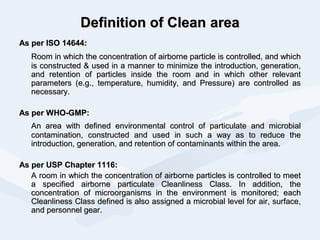 Definition of CleanDefinition of Clean areaarea
As per ISO 14644:As per ISO 14644:
Room in which the concentration of airborne particle is controlled, and whichRoom in which the concentration of airborne particle is controlled, and which
is constructed & used in a manner to minimize the introduction, generation,is constructed & used in a manner to minimize the introduction, generation,
and retention of particles inside the room and in which other relevantand retention of particles inside the room and in which other relevant
parameters (e.g., temperature, humidity, and Pressure) are controlled asparameters (e.g., temperature, humidity, and Pressure) are controlled as
necessary.necessary.
As per WHO-GMP:As per WHO-GMP:
An area with defined environmental control of particulate and microbialAn area with defined environmental control of particulate and microbial
contamination, constructed and used in such a way as to reduce thecontamination, constructed and used in such a way as to reduce the
introduction, generation, and retention of contaminants within the area.introduction, generation, and retention of contaminants within the area.
As per USP Chapter 1116:As per USP Chapter 1116:
A room in which the concentration of airborne particles is controlled to meetA room in which the concentration of airborne particles is controlled to meet
a specified airborne particulate Cleanliness Class. In addition, thea specified airborne particulate Cleanliness Class. In addition, the
concentration of microorganisms in the environment is monitored; eachconcentration of microorganisms in the environment is monitored; each
Cleanliness Class defined is also assigned a microbial level for air, surface,Cleanliness Class defined is also assigned a microbial level for air, surface,
and personnel gear.and personnel gear.
 