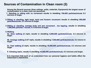 Sources of Contamination in Clean room (2)Sources of Contamination in Clean room (2)
Among the Several sources (Area ceilings, walls; materials, Equipment) the largest cause ofAmong the Several sources (Area ceilings, walls; materials, Equipment) the largest cause of
contamination in a clean room are personnel.contamination in a clean room are personnel.
1.1. Standing or sitting with no movementStanding or sitting with no movement results in sheddingresults in shedding 100,000 particles/minute100,000 particles/minute 0.30.3
microns or larger.microns or larger.
2.2. Sitting or standing, light head, hand and forearm movementSitting or standing, light head, hand and forearm movement results in sheddingresults in shedding 500,000500,000
particles/minuteparticles/minute, 0.3 microns & larger., 0.3 microns & larger.
3.3. Sitting or standing, average body and arm movement , toe tappingSitting or standing, average body and arm movement , toe tapping, results in shedding, results in shedding
1,000,000 particles / minute1,000,000 particles / minute, 0.3 microns & larger., 0.3 microns & larger.
5.5. WalkingWalking
5a.5a. Slow walkingSlow walking (2 mph), results in shedding(2 mph), results in shedding 5,000,000 particles/minute5,000,000 particles/minute, 0.3 microns &, 0.3 microns &
larger.larger.
5b.5b. Average walkingAverage walking (3.57 mph), results in shedding(3.57 mph), results in shedding 7,500,000 particles/minute7,500,000 particles/minute, 0.3 micron &, 0.3 micron &
larger.larger.
5c.5c. Fast walkingFast walking (5 mph), results in shedding(5 mph), results in shedding 10,000,000 particles/minute10,000,000 particles/minute, 0.3 microns and, 0.3 microns and
largerlarger
6.6. Climbing stairsClimbing stairs, results in shedding, results in shedding 10,000,000 particles/minute10,000,000 particles/minute, 0.3 microns and larger., 0.3 microns and larger.
It is important that each of us understand how our personal hygiene and habits affect theIt is important that each of us understand how our personal hygiene and habits affect the
Cleanroom’s cleanliness.Cleanroom’s cleanliness.
 