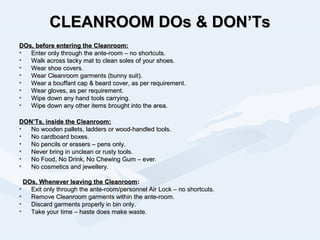 CLEANROOM DOs & DON’TsCLEANROOM DOs & DON’Ts
DOs, before entering the Cleanroom:DOs, before entering the Cleanroom:
• Enter only through the ante-room – no shortcuts.Enter only through the ante-room – no shortcuts.
• Walk across tacky mat to clean soles of your shoes.Walk across tacky mat to clean soles of your shoes.
• Wear shoe covers.Wear shoe covers.
• Wear Cleanroom garments (bunny suit).Wear Cleanroom garments (bunny suit).
• Wear a bouffant cap & beard cover, as per requirement.Wear a bouffant cap & beard cover, as per requirement.
• Wear gloves, as per requirement.Wear gloves, as per requirement.
• Wipe down any hand tools carrying.Wipe down any hand tools carrying.
• Wipe down any other items brought into the area.Wipe down any other items brought into the area.
DON’Ts, inside the Cleanroom:DON’Ts, inside the Cleanroom:
• No wooden pallets, ladders or wood-handled tools.No wooden pallets, ladders or wood-handled tools.
• No cardboard boxes.No cardboard boxes.
• No pencils or erasers – pens only.No pencils or erasers – pens only.
• Never bring in unclean or rusty tools.Never bring in unclean or rusty tools.
• No Food, No Drink, No Chewing Gum – ever.No Food, No Drink, No Chewing Gum – ever.
• No cosmetics and jewellery.No cosmetics and jewellery.
DOs, Whenever leaving the CleanroomDOs, Whenever leaving the Cleanroom::
• Exit only through the ante-room/personnel Air Lock – no shortcuts.Exit only through the ante-room/personnel Air Lock – no shortcuts.
• Remove Cleanroom garments within the ante-room.Remove Cleanroom garments within the ante-room.
• Discard garments properly in bin only.Discard garments properly in bin only.
• Take your time – haste does make waste.Take your time – haste does make waste.
 