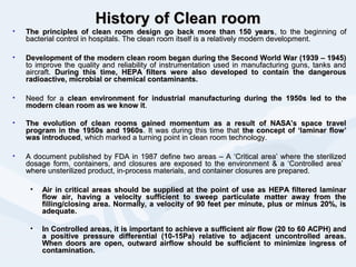 HistoryHistory of Clean roomof Clean room
• The principles of clean room design go back more than 150 yearsThe principles of clean room design go back more than 150 years, to the beginning of, to the beginning of
bacterial control in hospitals. The clean room itself is a relatively modern development.bacterial control in hospitals. The clean room itself is a relatively modern development.
• Development of the modern clean room began during the Second World War (1939 – 1945)Development of the modern clean room began during the Second World War (1939 – 1945)
to improve the quality and reliability of instrumentation used in manufacturing guns, tanks andto improve the quality and reliability of instrumentation used in manufacturing guns, tanks and
aircraft.aircraft. During this time, HEPA filters were also developed to contain the dangerousDuring this time, HEPA filters were also developed to contain the dangerous
radioactive, microbial or chemical contaminants.radioactive, microbial or chemical contaminants.
• Need for aNeed for a clean environment for industrial manufacturing during theclean environment for industrial manufacturing during the 1950s led to the1950s led to the
modern clean room as we know itmodern clean room as we know it..
• The evolution of clean rooms gained momentum as a result of NASA’s space travelThe evolution of clean rooms gained momentum as a result of NASA’s space travel
program in the 1950s and 1960sprogram in the 1950s and 1960s. It was during this time that. It was during this time that the concept of ‘laminar flow’the concept of ‘laminar flow’
was introducedwas introduced, which marked a turning point in clean room technology., which marked a turning point in clean room technology.
• A document published by FDA in 1987 define two areas – A ‘Critical area’ where the sterilizedA document published by FDA in 1987 define two areas – A ‘Critical area’ where the sterilized
dosage form, containers, and closures are exposed to the environment & a ‘Controlled area’dosage form, containers, and closures are exposed to the environment & a ‘Controlled area’
where unsterilized product, in-process materials, and container closures are prepared.where unsterilized product, in-process materials, and container closures are prepared.
• Air in critical areas should be supplied at the point of use as HEPA filtered laminarAir in critical areas should be supplied at the point of use as HEPA filtered laminar
flow air, having a velocity sufficient to sweep particulate matter away from theflow air, having a velocity sufficient to sweep particulate matter away from the
filling/closing area. Normally, a velocity of 90 feet per minute, plus or minus 20%, isfilling/closing area. Normally, a velocity of 90 feet per minute, plus or minus 20%, is
adequate.adequate.
• In Controlled areas, it is important to achieve a sufficient air flow (20 to 60 ACPH) andIn Controlled areas, it is important to achieve a sufficient air flow (20 to 60 ACPH) and
a positive pressure differential (10-15Pa) relative to adjacent uncontrolled areas.a positive pressure differential (10-15Pa) relative to adjacent uncontrolled areas.
When doors are open, outward airflow should be sufficient to minimize ingress ofWhen doors are open, outward airflow should be sufficient to minimize ingress of
contamination.contamination.
 