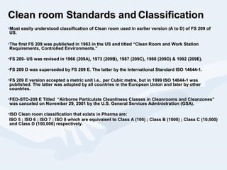 Clean room Standards andClean room Standards and ClassificationClassification
•Most easily understood classification of Clean room used in earlier version (A to D) of FS 209 ofMost easily understood classification of Clean room used in earlier version (A to D) of FS 209 of
US.US.
•The first FS 209 was published in 1963 in the US and titled “Clean Room and Work StationThe first FS 209 was published in 1963 in the US and titled “Clean Room and Work Station
Requirements, Controlled Environments.”Requirements, Controlled Environments.”
•FS 209- US was revised in 1966 (209A), 1973 (209B), 1987 (209C), 1988 (209D) & 1992 (209E).FS 209- US was revised in 1966 (209A), 1973 (209B), 1987 (209C), 1988 (209D) & 1992 (209E).
•FS 209 D was superseded by FS 209 E. The latter by the International Standard ISO 14644-1.FS 209 D was superseded by FS 209 E. The latter by the International Standard ISO 14644-1.
•FS 209 E version accepted a metric unit i.e., per Cubic metre, but in 1999 ISO 14644-1 wasFS 209 E version accepted a metric unit i.e., per Cubic metre, but in 1999 ISO 14644-1 was
published. The latter was adopted by all countries in the European Union and later by otherpublished. The latter was adopted by all countries in the European Union and later by other
countries.countries.
•FED-STD-209 E Titled “Airborne Particulate Cleanliness Classes in Cleanrooms and Cleanzones”FED-STD-209 E Titled “Airborne Particulate Cleanliness Classes in Cleanrooms and Cleanzones”
was canceled on November 29, 2001 by the U.S. General Services Administration (GSA).was canceled on November 29, 2001 by the U.S. General Services Administration (GSA).
•ISO Clean room classification that exists in Pharma are:ISO Clean room classification that exists in Pharma are:
ISO 5 ; ISO 6 ; ISO 7 ; ISO 8 which are equivalent to Class A (100) ; Class B (1000) ; Class C (10,000)ISO 5 ; ISO 6 ; ISO 7 ; ISO 8 which are equivalent to Class A (100) ; Class B (1000) ; Class C (10,000)
and Class D (100,000) respectively.and Class D (100,000) respectively.
 
