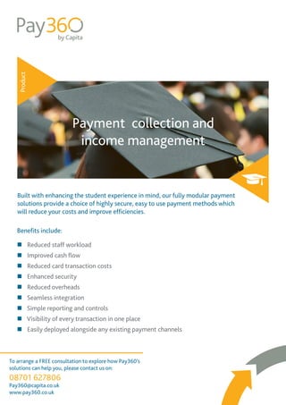 Product
Payment collection and
income management
Built with enhancing the student experience in mind, our fully modular payment
solutions provide a choice of highly secure, easy to use payment methods which
will reduce your costs and improve efficiencies.
Benefits include:
To arrange a FREE consultation to explore how Pay360’s
solutions can help you, please contact us on:
08701 627806
Pay360@capita.co.uk
www.pay360.co.uk
„„ Reduced staff workload
„„ Improved cash flow
„„ Reduced card transaction costs
„„ Enhanced security
„„ Reduced overheads
„„ Seamless integration
„„ Simple reporting and controls
„„ Visibility of every transaction in one place
„„ Easily deployed alongside any existing payment channels
 