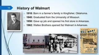 History of Walmart
o 1918: Born in a farmer’s family in Kingfisher, Oklahoma.
o 1940: Graduated from the University of Missouri.
o 1950: Gave up job and opened his first store in Arkansas.
o 1962: Walten Brothers opened fist Walmart in Arkansas.
14
 