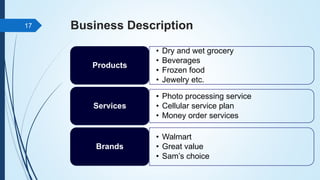 Business Description
• Dry and wet grocery
• Beverages
• Frozen food
• Jewelry etc.
Products
• Photo processing service
• Cellular service plan
• Money order services
Services
• Walmart
• Great value
• Sam’s choice
Brands
17
 