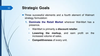 Strategic Goals
 Three successful elements and a fourth element of Walmart
strategy formulation:
1. Dominate the Retail Market wherever Wal-Mart has a
presence.
• Wal-Mart is primarily a discount retailer.
• Lowering the markup, and earn profit on the
increased volume of sales.
• Competitiveness of every unit.
32
 
