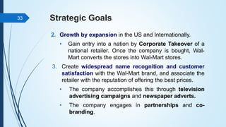 Strategic Goals
2. Growth by expansion in the US and Internationally.
• Gain entry into a nation by Corporate Takeover of a
national retailer. Once the company is bought, Wal-
Mart converts the stores into Wal-Mart stores.
3. Create widespread name recognition and customer
satisfaction with the Wal-Mart brand, and associate the
retailer with the reputation of offering the best prices.
• The company accomplishes this through television
advertising campaigns and newspaper adverts.
• The company engages in partnerships and co-
branding.
33
 