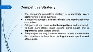 Competitive Strategy
• The company's competitive strategy is to dominate every
sector where it does business.
• It measures success in terms of sails and dominance over
competitors.
• Sell goods at low prices, outsell competitors, and to expand.
• To build more stores, make existing stores bigger, and to
expand into other sectors of retail.
• Every step of the way, it strives to make money and dominate
its competitors, to the point of putting some competitors out
of business.
36
 
