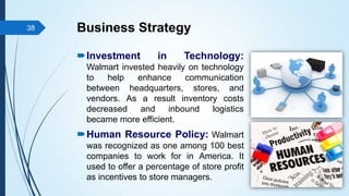 Business Strategy
Investment in Technology:
Walmart invested heavily on technology
to help enhance communication
between headquarters, stores, and
vendors. As a result inventory costs
decreased and inbound logistics
became more efficient.
Human Resource Policy: Walmart
was recognized as one among 100 best
companies to work for in America. It
used to offer a percentage of store profit
as incentives to store managers.
38
 