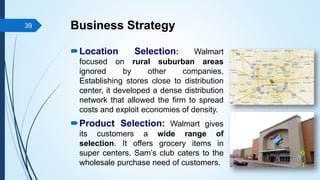 Business Strategy
Location Selection: Walmart
focused on rural suburban areas
ignored by other companies.
Establishing stores close to distribution
center, it developed a dense distribution
network that allowed the firm to spread
costs and exploit economies of density.
Product Selection: Walmart gives
its customers a wide range of
selection. It offers grocery items in
super centers. Sam’s club caters to the
wholesale purchase need of customers.
39
 