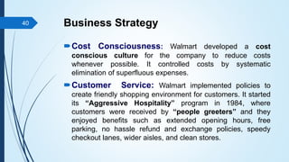 Business Strategy
Cost Consciousness: Walmart developed a cost
conscious culture for the company to reduce costs
whenever possible. It controlled costs by systematic
elimination of superfluous expenses.
Customer Service: Walmart implemented policies to
create friendly shopping environment for customers. It started
its “Aggressive Hospitality” program in 1984, where
customers were received by “people greeters” and they
enjoyed benefits such as extended opening hours, free
parking, no hassle refund and exchange policies, speedy
checkout lanes, wider aisles, and clean stores.
40
 