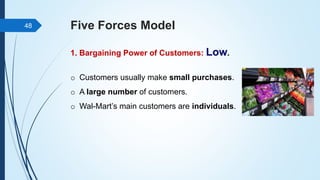 Five Forces Model
1. Bargaining Power of Customers: Low.
48
o Customers usually make small purchases.
o A large number of customers.
o Wal-Mart’s main customers are individuals.
 