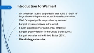 Introduction to Walmart
• An American public corporation that runs a chain of
large discount department stores & warehouse stores.
• World's largest public corporation by revenue.
• Largest private employer in the world.
• Fourth largest utility or commercial employer.
• Largest grocery retailer in the United States (20%).
• Largest toy seller in the United States (22%).
• World’s biggest retailer.
5
 