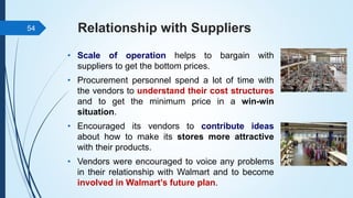 Relationship with Suppliers
• Scale of operation helps to bargain with
suppliers to get the bottom prices.
• Procurement personnel spend a lot of time with
the vendors to understand their cost structures
and to get the minimum price in a win-win
situation.
• Encouraged its vendors to contribute ideas
about how to make its stores more attractive
with their products.
• Vendors were encouraged to voice any problems
in their relationship with Walmart and to become
involved in Walmart’s future plan.
54
 