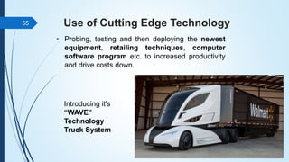 Use of Cutting Edge Technology
• Probing, testing and then deploying the newest
equipment, retailing techniques, computer
software program etc. to increased productivity
and drive costs down.
55
Introducing it's
“WAVE”
Technology
Truck System
 
