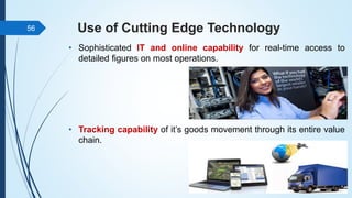 Use of Cutting Edge Technology
• Sophisticated IT and online capability for real-time access to
detailed figures on most operations.
• Tracking capability of it’s goods movement through its entire value
chain.
56
 
