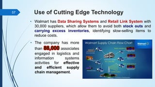Use of Cutting Edge Technology
• Walmart has Data Sharing Systems and Retail Link System with
30,000 suppliers, which allow them to avoid both stock outs and
carrying excess inventories, identifying slow-selling items to
reduce costs.
57
• The company has more
than 88,000 associates
engaged in logistics and
information systems
activities for effective
and efficient supply
chain management.
 