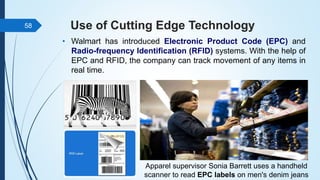 Use of Cutting Edge Technology
• Walmart has introduced Electronic Product Code (EPC) and
Radio-frequency Identification (RFID) systems. With the help of
EPC and RFID, the company can track movement of any items in
real time.
58
Apparel supervisor Sonia Barrett uses a handheld
scanner to read EPC labels on men's denim jeans
 