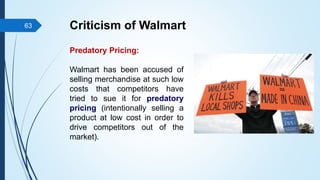 Predatory Pricing:
Walmart has been accused of
selling merchandise at such low
costs that competitors have
tried to sue it for predatory
pricing (intentionally selling a
product at low cost in order to
drive competitors out of the
market).
Criticism of Walmart
63
 