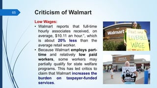Criticism of Walmart
Low Wages:
• Walmart reports that full-time
hourly associates received, on
average, $10.11 an hour.“, which
is about 20% less than the
average retail worker.
• Because Walmart employs part-
time and relatively low paid
workers, some workers may
partially qualify for state welfare
programs. This has led critics to
claim that Walmart increases the
burden on taxpayer-funded
services.
65
 