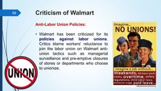 Criticism of Walmart
Anti-Labor Union Policies:
• Walmart has been criticized for its
policies against labor unions.
Critics blame workers' reluctance to
join the labor union on Walmart anti-
union tactics such as managerial
surveillance and pre-emptive closures
of stores or departments who choose
to unionize.
68
 