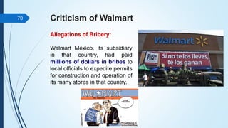 Criticism of Walmart
Allegations of Bribery:
Walmart México, its subsidiary
in that country, had paid
millions of dollars in bribes to
local officials to expedite permits
for construction and operation of
its many stores in that country.
70
 