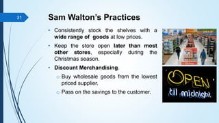 Sam Walton’s Practices
• Consistently stock the shelves with a
wide range of goods at low prices.
• Keep the store open la...