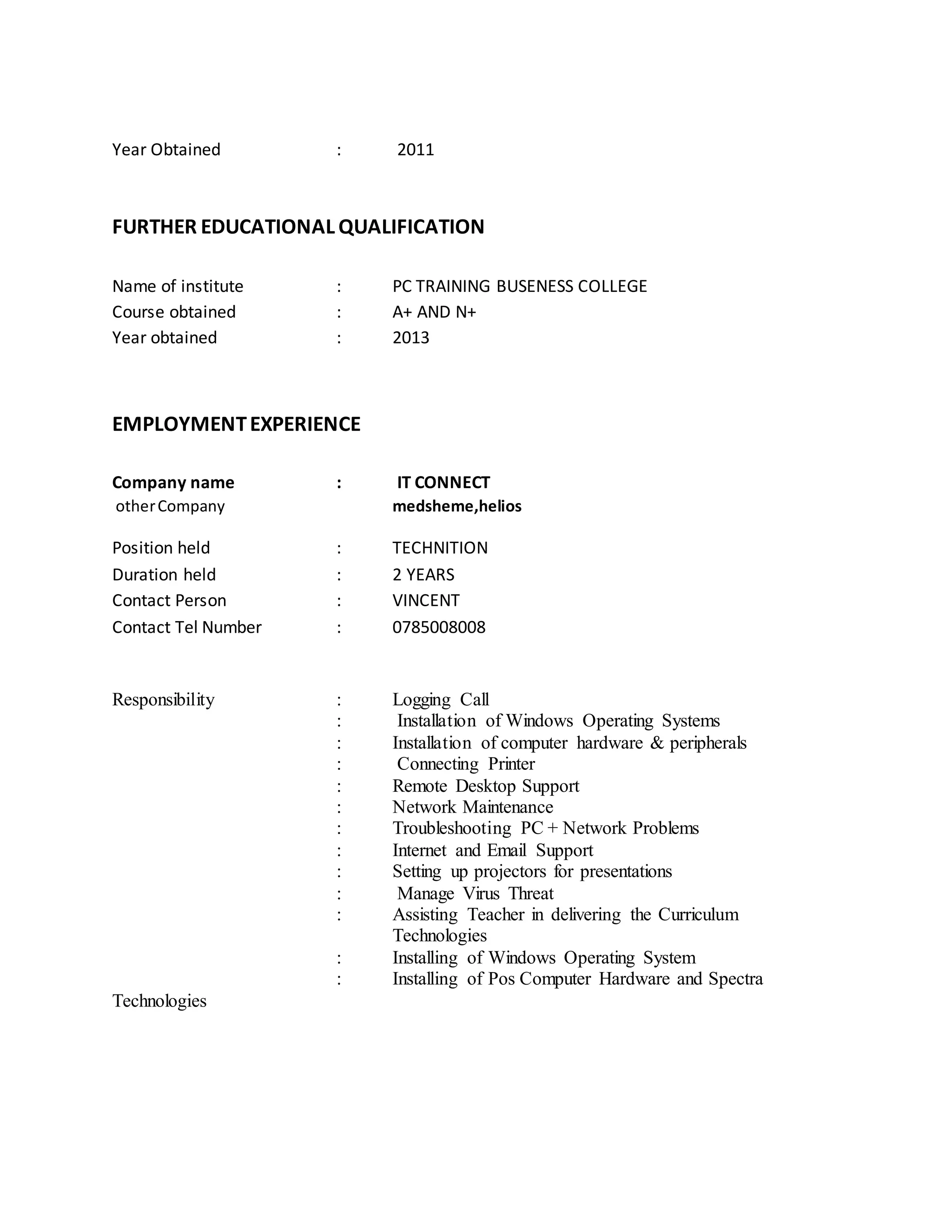 Year Obtained : 2011
FURTHER EDUCATIONAL QUALIFICATION
Name of institute : PC TRAINING BUSENESS COLLEGE
Course obtained : A+ AND N+
Year obtained : 2013
EMPLOYMENTEXPERIENCE
Company name : IT CONNECT
otherCompany medsheme,helios
Position held : TECHNITION
Duration held : 2 YEARS
Contact Person : VINCENT
Contact Tel Number : 0785008008
Responsibility : Logging Call
: Installation of Windows Operating Systems
: Installation of computer hardware & peripherals
: Connecting Printer
: Remote Desktop Support
: Network Maintenance
: Troubleshooting PC + Network Problems
: Internet and Email Support
: Setting up projectors for presentations
: Manage Virus Threat
: Assisting Teacher in delivering the Curriculum
Technologies
: Installing of Windows Operating System
: Installing of Pos Computer Hardware and Spectra
Technologies
 