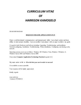 CURRICULUM VITAE
OF
HARRISON KAMOGELO
DEAR SIR/MADAM
REQUEST FOR JOB APPLICATION IN IT
I have a well-developed communication and interpersonal skills. I am a hard worker and have
ability to meet project deadline. I am an excellent team player with an urge to achieve my goals.
I’m good in both Hardware and Software including Upgrading, Troubleshooting and Installation.
Network configuring, Installation, Troubleshooting, Printer installation, Configuring and sharing on the
network
Operating systems covers are as follows: Windows XP, Windows Vista, Windows 7,Windows 8,
Windows Server 2003 and Windows Server 2008
I have done Computer Application Technology Practical in grade 8-12.
My main motto in life is: Give the best you can in order to succeed
I’m available as soon as possible
Your response will be highly appreciated.
Kindly regards
H.K LEPULE
Contacts: 0735688121
 
