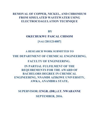 REMOVAL OF COPPER, NICKEL, AND CHROMIUM
FROM SIMULATED WASTEWATER USING
ELECTROCOAGULATION TECHNIQUE
BY
OKECHUKWU PASCAL CHISOM
[NAU/2011214087]
A RESEARCH WORK SUBMITTED TO
THE DEPARTMENT OF CHEMICAL ENGINEERING,
FACULTY OF ENGINEERING.
IN PARTIAL FULFILMENT OF THE
REQUIREMENTS FOR THE AWARD OF
BACHELORS DEGREE IN CHEMICAL
ENGINEERING, NNAMDI AZIKIWE UNIVERSITY,
AWKA, ANAMBRA STATE.
SUPERVISOR: ENGR. (DR.) J.T. NWABANNE
SEPTEMBER, 2016.
 