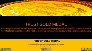 TRUST GOLD MEDAL
A Joint Initiative of Mishal Pakistan and AGAHI Media
Development Trust
	
  
TRUST	
  GOLD	
  MEDAL	
  
Honoring	
  individuals	
  as	
  well	
  as	
  organizations,	
  whose	
  exemplary	
  eﬀorts	
  in	
  diﬃcult	
  environments	
  
have	
  fostered	
  excellence	
  in	
  the	
  ﬁeld	
  of	
  strategic	
  communication	
  towards	
  public	
  service	
  delivery	
  
 