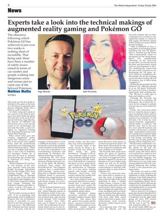 4 The Malta Independent | Friday 22 July 2016
News
Experts take a look into the technical makings of
augmented reality gaming and Pokémon GO
The obsessive
following which
Pokémon GO has
achieved in just over
two weeks is
nothing short of
incredible. That
being said, there
have been a number
of safety issues
raised in terms of
car crashes and
people walking into
dangerous areas
and venues just to
catch one of the
beloved Pokémon.
Mathias Mallia
writes
This week saw the first death at-
tributed to the game in the form
of a shooting in Guatemala after
players allegedly broke into a
home to catch a Pokémon.
The Malta Independent spoke to
two experts in the field of gam-
ing to see what makes the game
tick and why it has such an ob-
sessed following. Ingo Mesche,
the director of VRTRON Ltd
(http://www.vrtron.com/) and the
owner of AV Technologies Ltd
and Jade Pecorella, a game de-
signer for Yggdrasil Gaming
Ltd. (http://yggdrasilgaming.com/)
shared their expertise.
When asked what goes into
creating augmented reality
games like Pokémon GO and
why it has caused such a global
boom, both the professionals
agreed that a lot of planning and
research had to go into it. “There
was once a student ‘John Hanke’
who is now CEO of Pokémon
GO developer Niantic Inc. It
took him 20 years to develop
the technology one can find now
in Pokémon GO today,” Mr
Mesche said.
“Before Pokémon GO was born
he was founder of the com-
pany ‘keyhole’ which was later
bought by Google. John Hanke
then ran the Google ‘GEO’ team
creating Google Maps and
Google Street View, at that time
he set up part of his team that
would later create Pokémon GO.
In 2015, John raised $25 million
from Google, Nintendo, the
Pokémon Company and other in-
vestors to grow a 40+ team to
develop and launch Pokémon
GO.”
Ms Pecorella was just as direct
with “A lot of planning! And
quite frankly with an Intellectual
Property like one of Pokémon,
having it accessible on your
phone is just like mixing hazel-
nuts and cocoa.” She elaborated
that “Pokémon has been around
for over 20 years, with the ad-
vantages of being able to revisit
a childhood favourite or experi-
encing the world of the adorable
wacky monsters for the first time
on your own smartphone is an
overwhelming experience and
opportunity to introduce dis-
missed technology to players.”
Considering the viral boom
which the game has created on
all forms of media and every cor-
ner of the globe, Mr Mesche’s
continued from where Ms
Pecorella left off. “The Pokémon
company have a multi-billion
dollar franchise. Nearly every-
thing that is labelled under the
Pokémon brand is successful.
Pokémon has a huge fan-base all
over the world with millions of
individuals hungry for every-
thing new about their beloved
Pokémon.”
“In the fictional Pokémon uni-
verse a ‘trainer’ has to search
and collect Pokémon species in
the Pokémon world. It was a ge-
nius stroke to combine this, up to
now fictional task, with our real
world through “GPS Location
based Gaming”. Now Poké-
mon can be found in our real
world. The combination of an el-
ement which was up to now fic-
tional for Pokémon enthusiasts
became reality and that trans-
lates very well to smartphones.”
Ms Pecorella looks at the
whole success as being a by-
product of the new social ele-
ment which the game
introduced. “Though it has al-
ways remained stuck on social
media hubs the challenge of how
to bring gaming into the ‘home’
into a non-introvert experience
has been on every game devel-
oper’s head for decades. With
the introduction of Pokémon
GO, it is now about walking
around with friends, catching
Pokémon, discovering your
country behind the usually four
walls at your local hangout.
On a more technical note, this
newsroom asked the two profes-
sionals how a company gains
revenue from such a game. Mr
Mesche replied by explaining
the average model which most
smartphone games follow.
“Most smartphone games
nowadays generate revenue
through a business model called
‘Freemium’. That means that
the game is free-to-play and the
player can pay via micro-trans-
actions within the game to access
additional content. In-game
items can be purely cosmetic, en-
hance the power of the player, or
accelerate progression speed. All
those micro transactions by mil-
lions of players worldwide add
up to millions of US dollars.”
Ms Pecorella then spoke more
about the game in question:
“They have treated it with great
care, there is no aggressive mon-
etisation slapped in your face all
the time as we see in others apps
which use full on 30 second
videos, or cruelly planned full
screen banners or ‘feel bad’ 0.99c
requests, there is none of that in
Pokémon GO.
“It has a very clean user inter-
face where they’ve chosen to ig-
nore the norm of keeping the
shop in the top right of the screen
preferring to keep it hidden
within a menu. A player is able
to purchase poke coins with real
world money which a player can
then exchange into poke balls, in-
cense, incubators and even lucky
eggs to enhance their game play.
You can extend your play session
with more poke balls, which
means more time in game, more
achievements, more rewards,
and more vitality shared across
the media.”
On a personal note, TMI also
asked Mr Mesche and Ms
Pecorella whether they or their
companies have worked on any
augmented reality or virtual re-
ality games. Mr Mesche started
with a definite yes answer before
giving examples.
“Here at VRTRON we have a
long history in developing games
including AR and VR games.
One to mention was the Game
‘Elite CommandAR’ which we
developed for the Hong Kong-
based Toy manufacturer
‘WowWee’. At the ’New York
toy fair 2010’, we won the ‘best of
the show and innovation’ award
with our developments in AR /
VR, combining the virtual with
the real world. Currently we are
developing the VR game ‘gr-
ACE’ which is a multiplayer on-
line shooter. We are also working
on several other exciting AR and
VR projects, one of them being
‘Languinis 2’.”
Mr Mesche also pointed out that
Pokémon GO, although referred
to as an AR game, technically
isn’t one as it is more a ‘location-
based game’ than anything else.
“The AR part is really just as
basic and simple as can be.”
Although Ms Pecorella has
been involved in exploring AR
techniques, she is bound by se-
crecy by her company’s policies
from giving any more particular
details.
Finally, this newsroom asked
the two what the future of gam-
ing is according to them, and one
thing which characterised their
answers was excitement. “It will
still take a bit of time for wide
spread consumer augmented /
virtual reality to catch on,” Mr
Mesche said, “but in the next
few years AR/VR headsets and
systems will become a common
sight. Augmented/virtual real-
ity is going to be a market which
is said to hit $150 billion by 2020.
It will change everything, not
just the way we play games, but
gaming will be a huge part of it.”
Ms Pecorella could hardly con-
tain her excitement going into
the merits of AR and VR:
“Google translate already have a
feature using AR which allows
you to point your camera at text
in one language and it can trans-
late into another language. The
major benefit that AR has over
VR is that as it is one of the main
driving pillars for VR to be com-
pletely immersed into another
“world” it also disconnects you
from reality.
“The comics you read as a child
to the movies you enjoyed as an
adolescent or adult, watching the
infamous Tony Stark manoeuvre
his plans across a digital plan was
never something at hand. AR in-
troduced this, and it’s all from the
comfort of your smartphone with-
out breaking bank on accessories
and add-ons to experience it.
“And as much as I’m dying to
jump into the latest Resident Evil
in a VR headset, with the success
of Pokémon and the light bulbs
going off every F2P studios
heads, is VR a fad and
AR the way to go? Or
will someone jump on
the mixed reality (MR) and cre-
ate an astronomical impact?”
Ingo Mesche Jade Pecorella
9>>
 