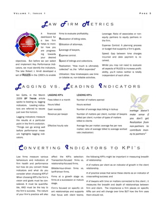 firms to evaluate profitability.
Realization of billing rates.
Utilization of attorneys.
Leverage of lawyers.
Expense control.
Speed of billings and collections.
Realization: “How much is ultimately
collected” vs. the “effort expended”
Utilization: How timekeepers use time
on billable vs. non-billable activities.
Leverage: Ratio of associates or non-
equity partners to equity partners in
the firm.
Expense Control: A planning process
or budget that supports a firm’s goals.
Speed: Gap between time charges
incurred and date payment is re-
ceived.
Whilst you may not need to evaluate
all aspects of RULES to increase profit-
ability, you’ll notice neither is totally
independent of each other.
LAGGING KPI’s LEADING KPI’s
Fees billed in a month Number of matters opened
Hours billed Hours worked
Cash receipts Number of average days billing in lockup
Revenue per lawyer Number of matters per client; number of lawyers
billed per client; number of types of matters
billed to clients
Effective hourly rate Average fee per matter; average fee per new
matter; ratio of average billed to average worked
rate (realization)
Ian Gotts, in the March
2009 BP Trends article
spoke to leading vs. lagging
indicators. Leading indica-
tors are referred to issues
just over the horizon.
Lagging indicators measure
the results at a particular
point in the firm’s evolution.
“Things can go wrong well
before performance meas-
ure highlights lagging indi-
cators.
affect the KPI’s selection:
Transaction-focused firms vs.
relationship-focused firms.
Billable-hour-driven firms vs.
tariff-driven firms.
Firms at a growth stage vs.
firms at a succession or mature
stage.
Firm’s focused on specific cli-
ent relationships and supports
that focus with client teams;
the following KPI’s might be important in measuring breadth
of relationship;
# of matters per client as an indicator of growth in the client
relationship.
# of practice areas that serve these clients as an indicator of
cross-selling success; and
# of lawyers with time on matters connected to this client ; it
measures the breadth and depth of relationships between
firm and client. The importance a firm places on specific
KPIs can and will change over time BUT how the firm uses
them should not.
Law firms measure various
behaviours and indicators of
firm health and performance
but how do you convert these
indicators and what do you
consider when choosing KPI’s?
When choosing KPI’s the firm’s
vision and goals must be con-
sidered. It must be quantifia-
ble, AND must be the key to
the firm’s success. The nature
of your firm’s practice will also
L a w F i r m M e t r i c s
C o n v e r t i n g I n d i c a t o r s t o K P I ’ s
L a g g i n g v s . L e a d i n g I n d i c a t o r s
P a g e 3V o l u m e 1 , I s s u e 1
A financial
dashboard for
a law firm
helps to moni-
tor how you
are progress-
ing towards
your desired
objectives. But before we can select
and implement Key Performance Indi-
cators, we must identify the indicators.
The late Robert J. Arndt developed a
set of RULES in the 1990’s to enable
Leverage does ’t
ake se se if
you do ’t get
Realizaio fro
o -part ers to
o tri ute o -
ey to part ers”
 