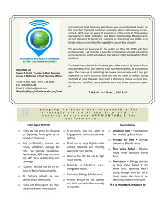 TAKE AWAY POINTS!
 Firms do not grow by focusing
on Expenses, firms grow by fo-
cusing on Revenue.
 Key profitability drivers are
Hours, Utilization, Average bill
rate, Fee billings, Realization,
Fee receipts, A|R days outstand-
ing, WIP days outstanding and
Leverage.
 “Culture” should not be an ex-
cuse for lack of accountability.
 All Partners should be con-
cerned about collections.
 Firms with Contingent Fee Prac-
tice should have more capital.
CONTACT US
Susan O. Uylett |Founder & Chief Executive
Lynval A. McDonald | Chief Operating Officer
Tel: 876-438-7205 | 876- 431-1968
Fax: 876-988-1448
Email | intldebtrw@gmail.com
Website|http://intldebtrw.wix.com/idrw
International Debt Recovery Workforce was conceptualized based on
the need for improved customer relations, where delinquency is con-
cerned. With over ten years of experience in the areas of Receivables
Management, Debt Collection and Client Relationship Management,
we are prepared to tackle the nuances in recovering your debts, in a
timely manner and within the legislative laws of the industry.
We launched our business to the public on May 30, 2015 with five
professionals – all hired for a specific combination of skills, education
and experience, which will assure that all are highly successful in their
positions.
You have the potential to increase your sales output by several hun-
dred percent, if you can identify what is preventing this. As an account
ages, the chances of collecting decreases dramatically and it can get
expensive to carry accounts that you are not able to collect, using
methods at your disposal. Our team’s chemistry makes us more pro-
ductive and satisfied, hence reliable work and lower turnaround peri-
od.
Take Action Now…..Call Us!
M
a n a g i n g P a r t n e r s a r e r e s p o n s i b l e f o r
s t r a t e g i c v i s i o n o f t h e f i r m a n d f o r
h o l d i n g e v e r y b o d y A C C O U N T A B L E f o r
p e r f o r m a n c e .
 It all starts with the Letter of
Engagement; communicate eve-
rything.
 Don’t run up large litigation bills
without retainers and monthly
payments from clients.
 Observe the 80|20 rule & High
value clients.
 Manage productive non-
chargeable hours.
 Centralize Billings & Collections.
 Metrics should be set, agreed
and then tracked either annually
or monthly.
Useful Ratios
 Utilization Rate = Total billable
hrs divided by Total hours.
 Average Bill Rate = Billings
divided by Billable hours.
 Time Value Added = Billable
hours times Standard Billing
Rate.
 Realization = Billings divided
by Time Value Added. If it’s
below 95%, attorneys aren’t
billing enough work OR on a
timely basis, also there is an
efficiency problem with staff.
If it is important, measure it!
 