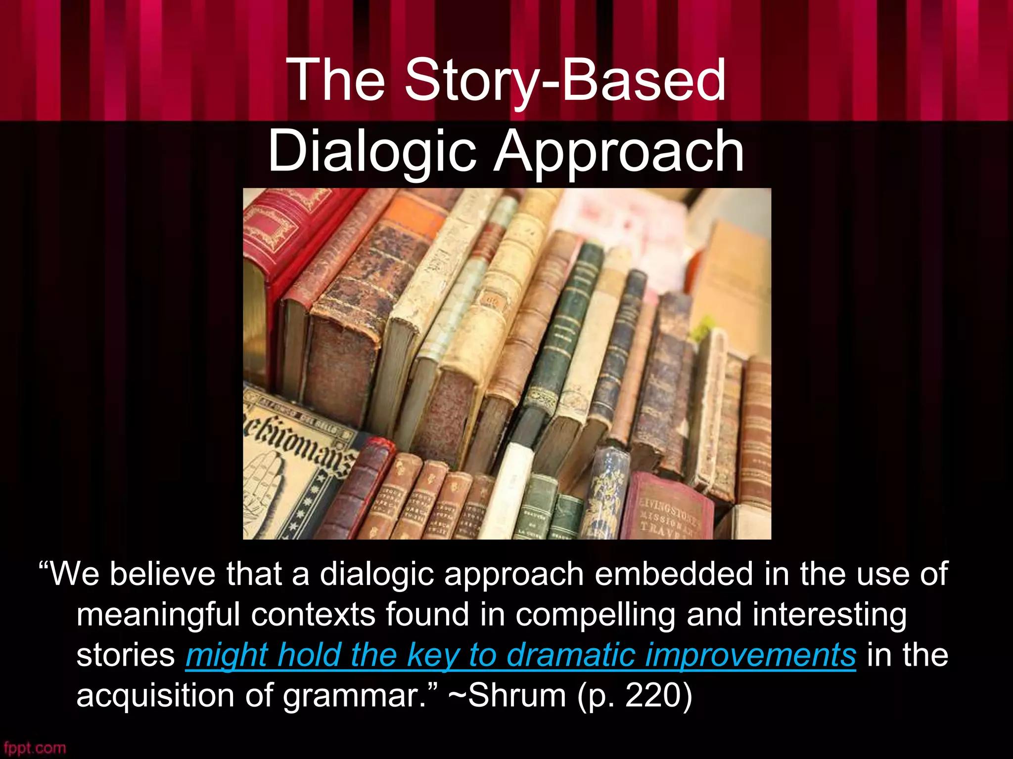 The Story-Based
Dialogic Approach
“We believe that a dialogic approach embedded in the use of
meaningful contexts found in compelling and interesting
stories might hold the key to dramatic improvements in the
acquisition of grammar.” ~Shrum (p. 220)
 