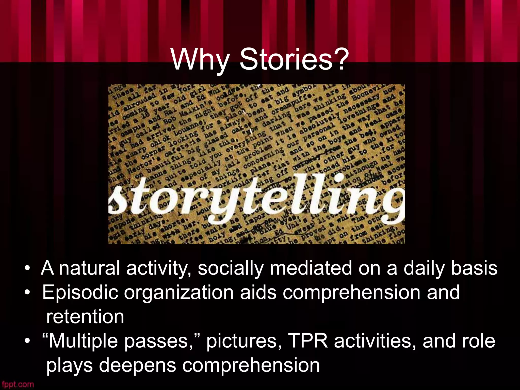 Why Stories?
• A natural activity, socially mediated on a daily basis
• Episodic organization aids comprehension and
retention
• “Multiple passes,” pictures, TPR activities, and role
plays deepens comprehension
 