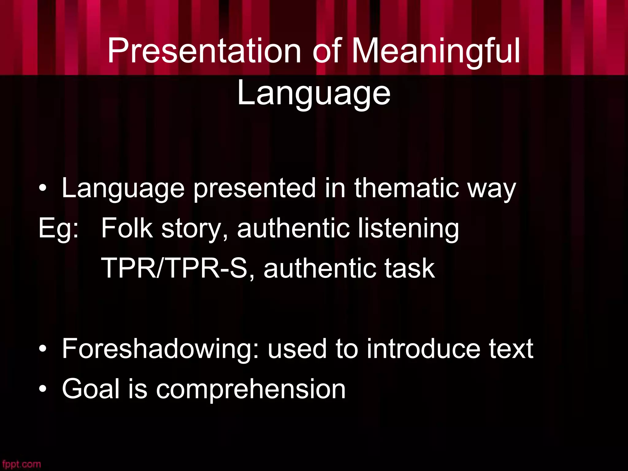 Presentation of Meaningful
Language
• Language presented in thematic way
Eg: Folk story, authentic listening
TPR/TPR-S, authentic task
• Foreshadowing: used to introduce text
• Goal is comprehension
 