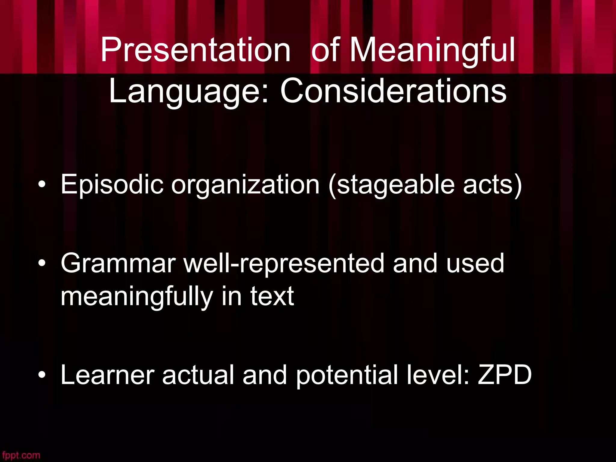 Presentation of Meaningful
Language: Considerations
• Episodic organization (stageable acts)
• Grammar well-represented and used
meaningfully in text
• Learner actual and potential level: ZPD
 