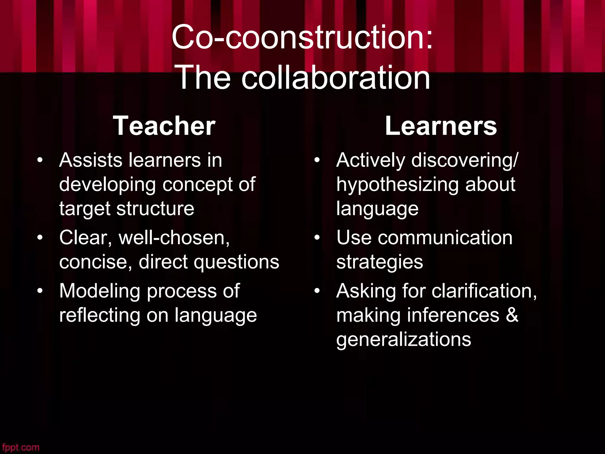 Co-coonstruction:
The collaboration
Teacher
• Assists learners in
developing concept of
target structure
• Clear, well-chosen,
concise, direct questions
• Modeling process of
reflecting on language
Learners
• Actively discovering/
hypothesizing about
language
• Use communication
strategies
• Asking for clarification,
making inferences &
generalizations
 