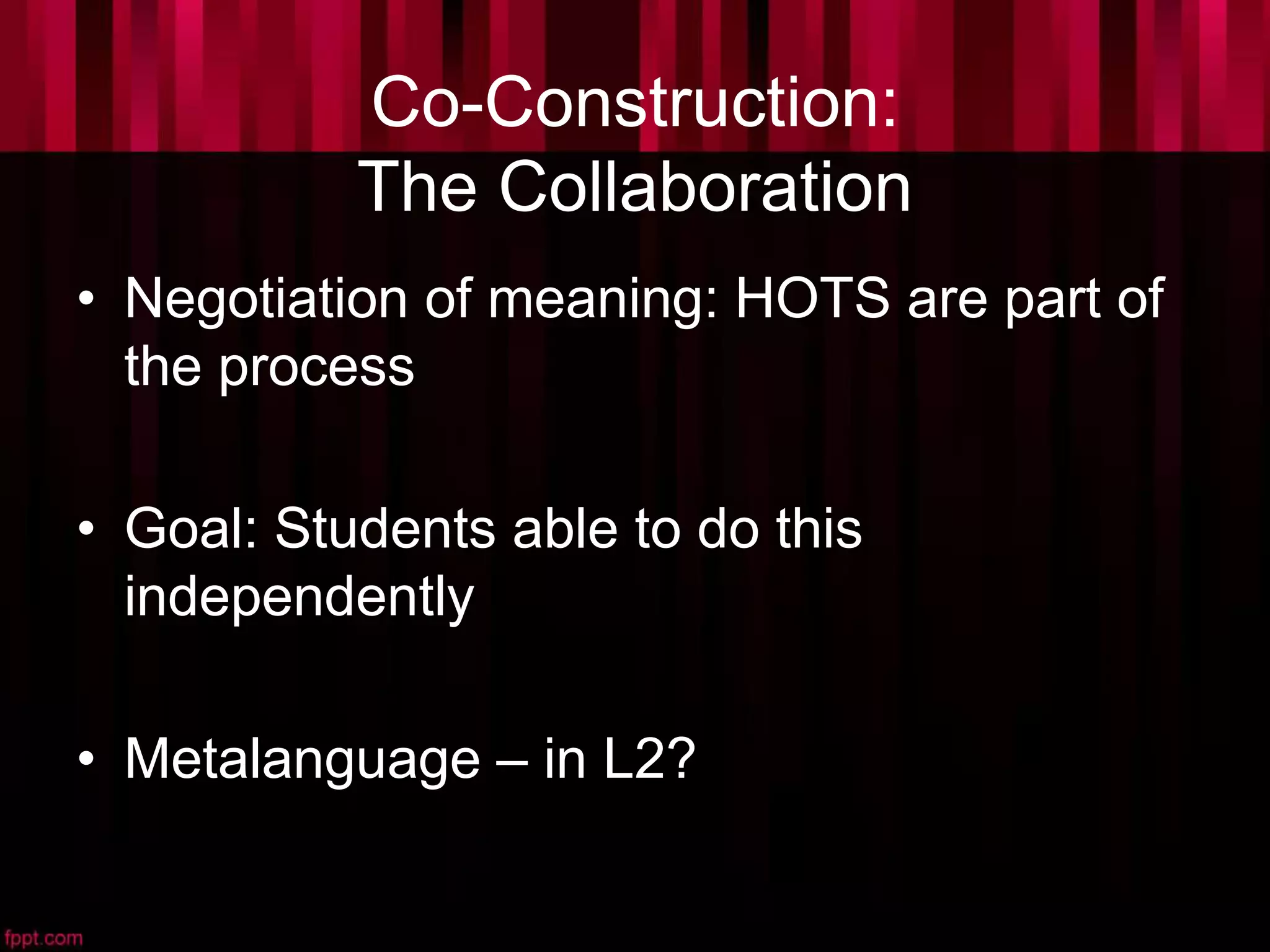 Co-Construction:
The Collaboration
• Negotiation of meaning: HOTS are part of
the process
• Goal: Students able to do this
independently
• Metalanguage – in L2?
 