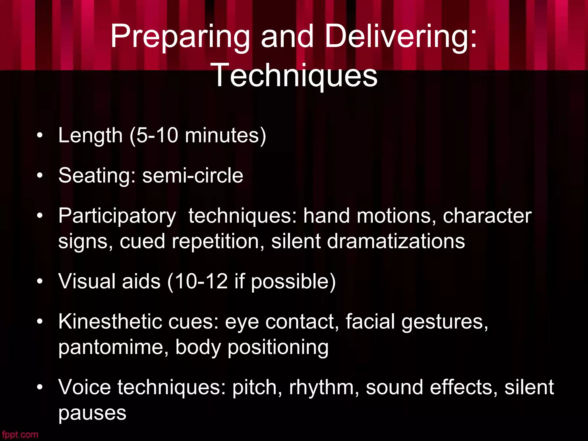 Preparing and Delivering:
Techniques
• Length (5-10 minutes)
• Seating: semi-circle
• Participatory techniques: hand motions, character
signs, cued repetition, silent dramatizations
• Visual aids (10-12 if possible)
• Kinesthetic cues: eye contact, facial gestures,
pantomime, body positioning
• Voice techniques: pitch, rhythm, sound effects, silent
pauses
 