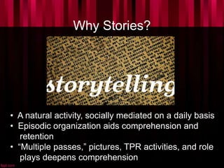 Why Stories?
• A natural activity, socially mediated on a daily basis
• Episodic organization aids comprehension and
retention
• “Multiple passes,” pictures, TPR activities, and role
plays deepens comprehension
 