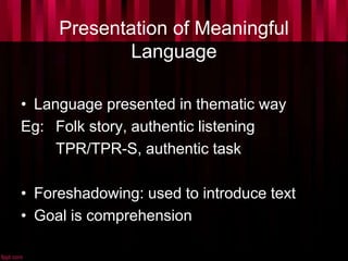 Presentation of Meaningful
Language
• Language presented in thematic way
Eg: Folk story, authentic listening
TPR/TPR-S, authentic task
• Foreshadowing: used to introduce text
• Goal is comprehension
 